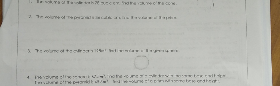 1. The volume of the cylinder is 78 cubic cm, find the volume of the cone. 2. The volume of the pyramid is 36 cubic cm. find the volume of the prism. 3. The volume of the cylinder is 198m3 , find the volume of the given sphere 4. The volume of the sphere is 67.5m3 , find the volume of a cylinder with the same base and height. The volume of the pyramid is 45.5m3 , find the volume of a prism with same base and height.